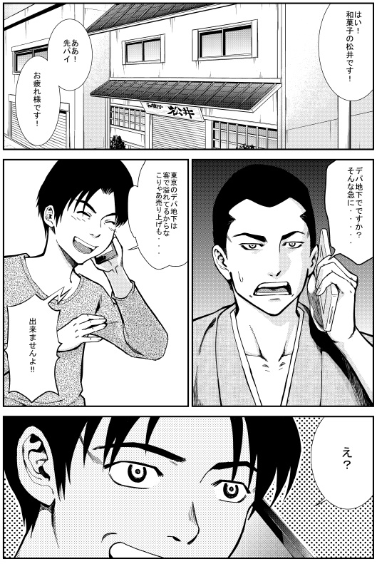 エイジ：はい！和菓子の松井です！ああ！先輩！お疲れ様です！デパ地下でですか？そんな急に・・・ヒロシ：東京のデパ地下は客であふれているからな こりゃ売り上げも・・・　エイジ：出来ませんよ！　ヒロシ：え？