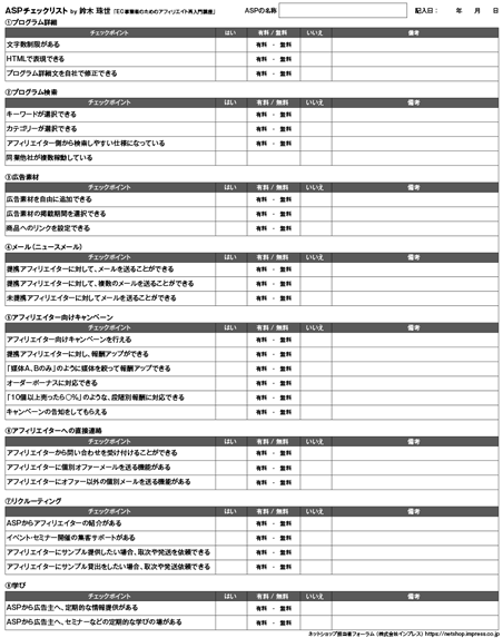 ●プログラム詳細チェックポイント文字数制限があるHTMLで表現できるプログラム詳細文を自社で修正できる●プログラム検索チェックポイントキーワードが選択できるカテゴリーが選択できるアフィリエイター側から検索しやすい仕様になっている同業他社が複数稼動している●広告素材チェックポイント広告素材を自由に追加できる広告素材の掲載期間を選択できる商品へのリンクを設定できる●メール（ニュースメール）チェックポイント提携アフィリエイターに対して、メールを送ることができる提携アフィリエイターに対して、複数のメールを送ることができる未提携アフィリエイターに対してメールを送ることができる●アフィリエイト向けキャンペーンチェックポイントアフィリエイター向けキャンペーンを行える提携アフィリエイターに対し、報酬アップができる「媒体A、Bのみ」のように媒体を絞って報酬アップできるオーダーボーナスに対応できる「10個以上売ったら○%」のような、段階別報酬に対応できるキャンペーンの告知をしてもらえる●直接連絡チェックポイントアフィリエイターから問い合わせを受け付けることができるアフィリエイターに個別オファーメールを送る機能があるアフィリエイターにオファー以外の個別メールを送る機能がある●リクルーティングチェックポイントASPからアフィリエイターの紹介があるイベント・セミナー開催の集客サポートがあるアフィリエイターにサンプル提供したい場合、取次や発送を依頼できるアフィリエイターにサンプル貸出をしたい場合、取次や発送依頼できる●学びチェックポイントASPから広告主へ、定期的な情報提供があるASPから広告主へ、セミナーなどの定期的な学びの場がある