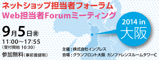 
ネットショップ担当者フォーラム2014 in 大阪／Web担当者Forumミーティング2014 in 大阪 2014年9月5日（金）11:00～18:00（受付開始10:30）グランフロント大阪　ナレッジキャピタル　カンファレンスルームタワーC
