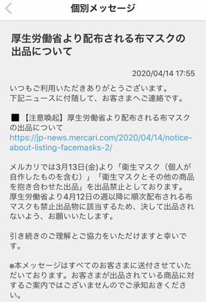 いつもご利用いただきありがとうございます。下記ニュースに付随して、お客さまへご連絡です。◼【注意喚起】厚生労働省より配布される布マスクの出品についてhttps://jp-news.mercari.com/2020/04/14/notice-about-listing-facemasks-2/メルカリでは3月13日(金)より「衛生マスク（個人が自作したものを含む）」「衛生マスクとその他の商品を抱き合わせた出品」を出品禁止としております。厚生労働省より4月12日の週以降に順次配布される布マスクも禁止出品物に該当するため、決して出品されないよう、お願いいたします。引き続きのご理解とご協力をいただけますと幸いです。※本メッセージはすべてのお客さまに送付させていただいております。お客さまが出品されている商品に対するご案内ではございませんのでご承知おきください。