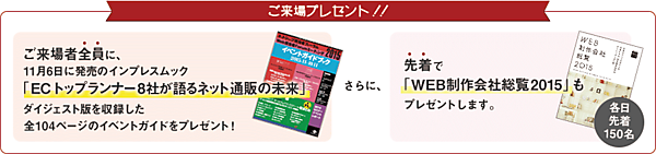 ご来場プレゼント！！　ご来場全員に11月6火に発売のインプレスムック「ECトップランナー8社が語るネット通販の未来」ダイジェスト版を収録した全104ページのイベントガイドをプレゼント！　さらに、先着で「WEB制作会社総覧2015」も先着300名にプレゼントします