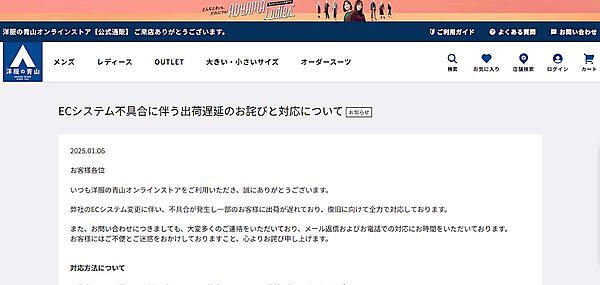 青山商事の自社ECサイト「洋服の青山オンラインストア」でECシステム刷新に起因した不具合が発生し、一部顧客への商品配送に遅れが生じている。1月6日現在、「復旧に向けて全力で対応している」とECサイトでアナウンスした。